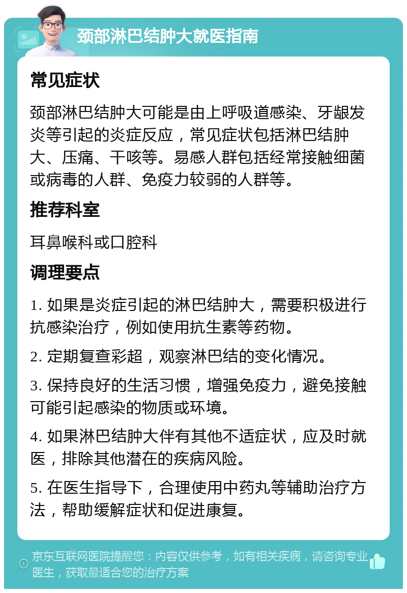 颈部淋巴结肿大就医指南 常见症状 颈部淋巴结肿大可能是由上呼吸道感染、牙龈发炎等引起的炎症反应，常见症状包括淋巴结肿大、压痛、干咳等。易感人群包括经常接触细菌或病毒的人群、免疫力较弱的人群等。 推荐科室 耳鼻喉科或口腔科 调理要点 1. 如果是炎症引起的淋巴结肿大，需要积极进行抗感染治疗，例如使用抗生素等药物。 2. 定期复查彩超，观察淋巴结的变化情况。 3. 保持良好的生活习惯，增强免疫力，避免接触可能引起感染的物质或环境。 4. 如果淋巴结肿大伴有其他不适症状，应及时就医，排除其他潜在的疾病风险。 5. 在医生指导下，合理使用中药丸等辅助治疗方法，帮助缓解症状和促进康复。