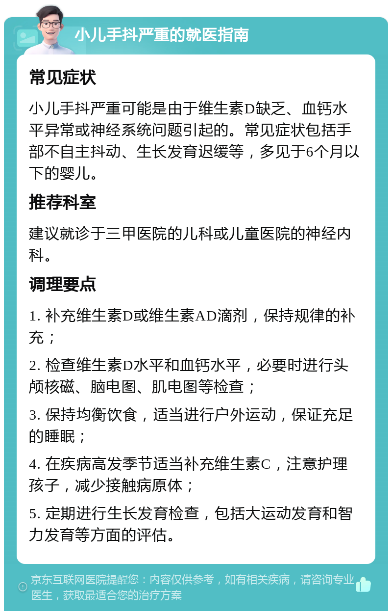 小儿手抖严重的就医指南 常见症状 小儿手抖严重可能是由于维生素D缺乏、血钙水平异常或神经系统问题引起的。常见症状包括手部不自主抖动、生长发育迟缓等，多见于6个月以下的婴儿。 推荐科室 建议就诊于三甲医院的儿科或儿童医院的神经内科。 调理要点 1. 补充维生素D或维生素AD滴剂，保持规律的补充； 2. 检查维生素D水平和血钙水平，必要时进行头颅核磁、脑电图、肌电图等检查； 3. 保持均衡饮食，适当进行户外运动，保证充足的睡眠； 4. 在疾病高发季节适当补充维生素C，注意护理孩子，减少接触病原体； 5. 定期进行生长发育检查，包括大运动发育和智力发育等方面的评估。