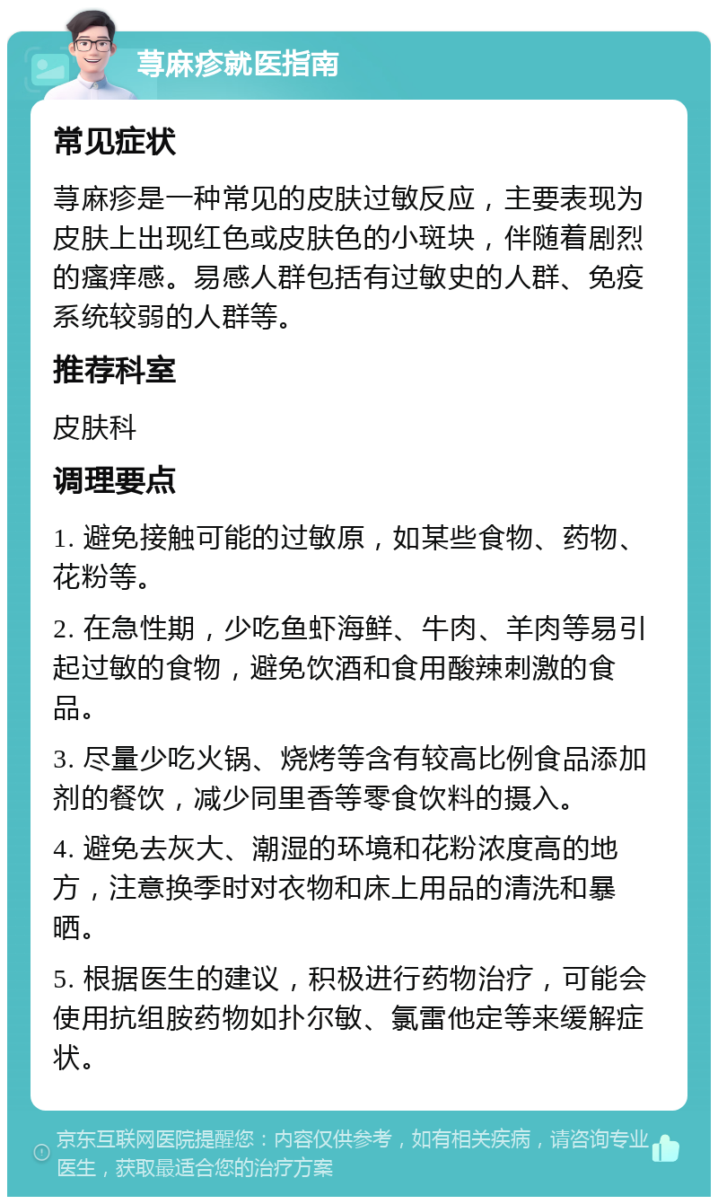 荨麻疹就医指南 常见症状 荨麻疹是一种常见的皮肤过敏反应，主要表现为皮肤上出现红色或皮肤色的小斑块，伴随着剧烈的瘙痒感。易感人群包括有过敏史的人群、免疫系统较弱的人群等。 推荐科室 皮肤科 调理要点 1. 避免接触可能的过敏原，如某些食物、药物、花粉等。 2. 在急性期，少吃鱼虾海鲜、牛肉、羊肉等易引起过敏的食物，避免饮酒和食用酸辣刺激的食品。 3. 尽量少吃火锅、烧烤等含有较高比例食品添加剂的餐饮，减少同里香等零食饮料的摄入。 4. 避免去灰大、潮湿的环境和花粉浓度高的地方，注意换季时对衣物和床上用品的清洗和暴晒。 5. 根据医生的建议，积极进行药物治疗，可能会使用抗组胺药物如扑尔敏、氯雷他定等来缓解症状。