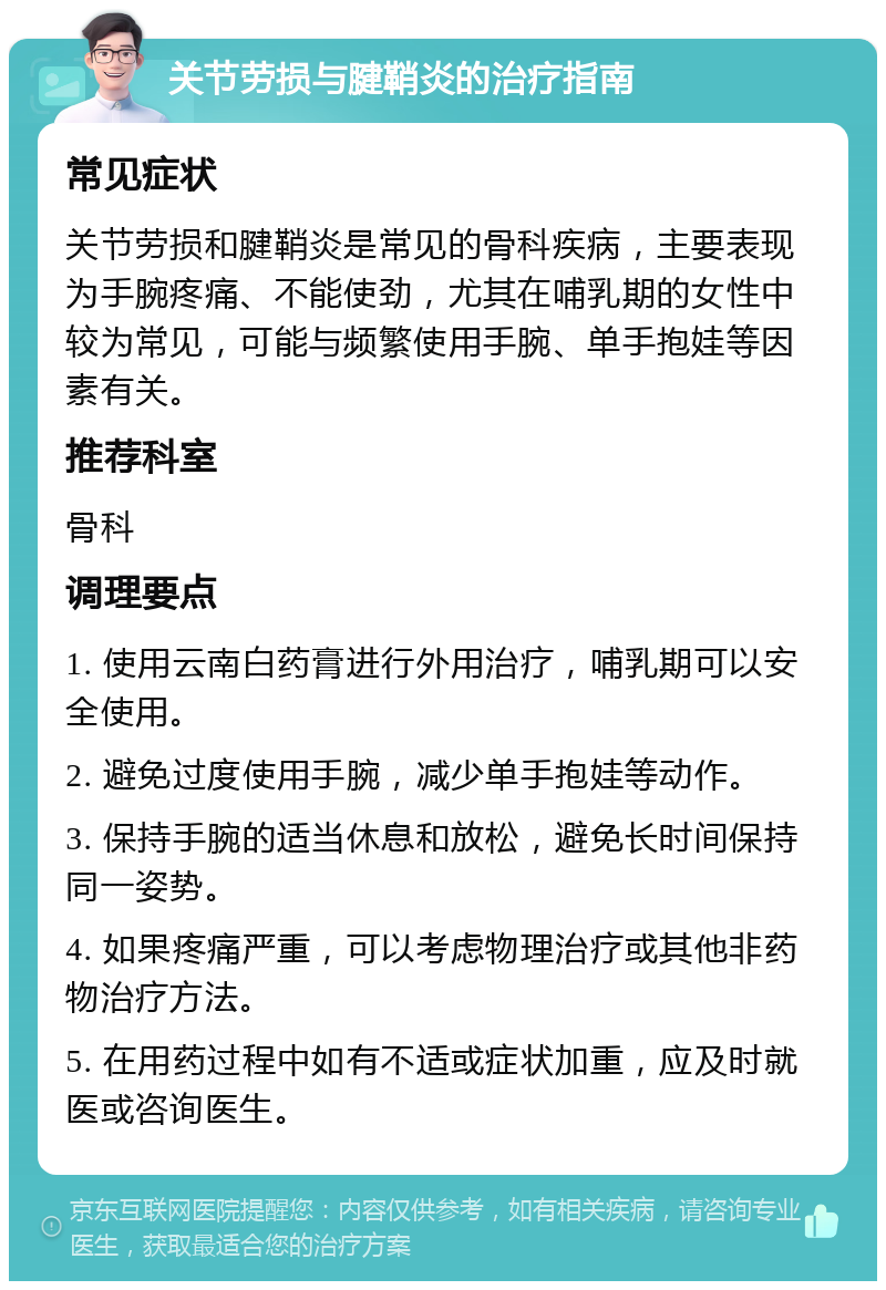 关节劳损与腱鞘炎的治疗指南 常见症状 关节劳损和腱鞘炎是常见的骨科疾病，主要表现为手腕疼痛、不能使劲，尤其在哺乳期的女性中较为常见，可能与频繁使用手腕、单手抱娃等因素有关。 推荐科室 骨科 调理要点 1. 使用云南白药膏进行外用治疗，哺乳期可以安全使用。 2. 避免过度使用手腕，减少单手抱娃等动作。 3. 保持手腕的适当休息和放松，避免长时间保持同一姿势。 4. 如果疼痛严重，可以考虑物理治疗或其他非药物治疗方法。 5. 在用药过程中如有不适或症状加重，应及时就医或咨询医生。