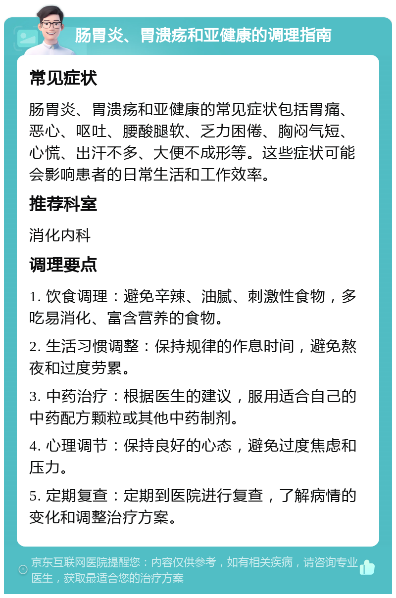 肠胃炎、胃溃疡和亚健康的调理指南 常见症状 肠胃炎、胃溃疡和亚健康的常见症状包括胃痛、恶心、呕吐、腰酸腿软、乏力困倦、胸闷气短、心慌、出汗不多、大便不成形等。这些症状可能会影响患者的日常生活和工作效率。 推荐科室 消化内科 调理要点 1. 饮食调理：避免辛辣、油腻、刺激性食物，多吃易消化、富含营养的食物。 2. 生活习惯调整：保持规律的作息时间，避免熬夜和过度劳累。 3. 中药治疗：根据医生的建议，服用适合自己的中药配方颗粒或其他中药制剂。 4. 心理调节：保持良好的心态，避免过度焦虑和压力。 5. 定期复查：定期到医院进行复查，了解病情的变化和调整治疗方案。