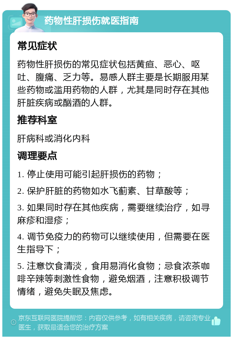 药物性肝损伤就医指南 常见症状 药物性肝损伤的常见症状包括黄疸、恶心、呕吐、腹痛、乏力等。易感人群主要是长期服用某些药物或滥用药物的人群，尤其是同时存在其他肝脏疾病或酗酒的人群。 推荐科室 肝病科或消化内科 调理要点 1. 停止使用可能引起肝损伤的药物； 2. 保护肝脏的药物如水飞蓟素、甘草酸等； 3. 如果同时存在其他疾病，需要继续治疗，如寻麻疹和湿疹； 4. 调节免疫力的药物可以继续使用，但需要在医生指导下； 5. 注意饮食清淡，食用易消化食物；忌食浓茶咖啡辛辣等刺激性食物，避免烟酒，注意积极调节情绪，避免失眠及焦虑。