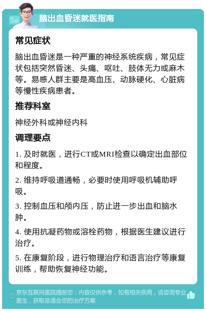 脑出血昏迷就医指南 常见症状 脑出血昏迷是一种严重的神经系统疾病，常见症状包括突然昏迷、头痛、呕吐、肢体无力或麻木等。易感人群主要是高血压、动脉硬化、心脏病等慢性疾病患者。 推荐科室 神经外科或神经内科 调理要点 1. 及时就医，进行CT或MRI检查以确定出血部位和程度。 2. 维持呼吸道通畅，必要时使用呼吸机辅助呼吸。 3. 控制血压和颅内压，防止进一步出血和脑水肿。 4. 使用抗凝药物或溶栓药物，根据医生建议进行治疗。 5. 在康复阶段，进行物理治疗和语言治疗等康复训练，帮助恢复神经功能。