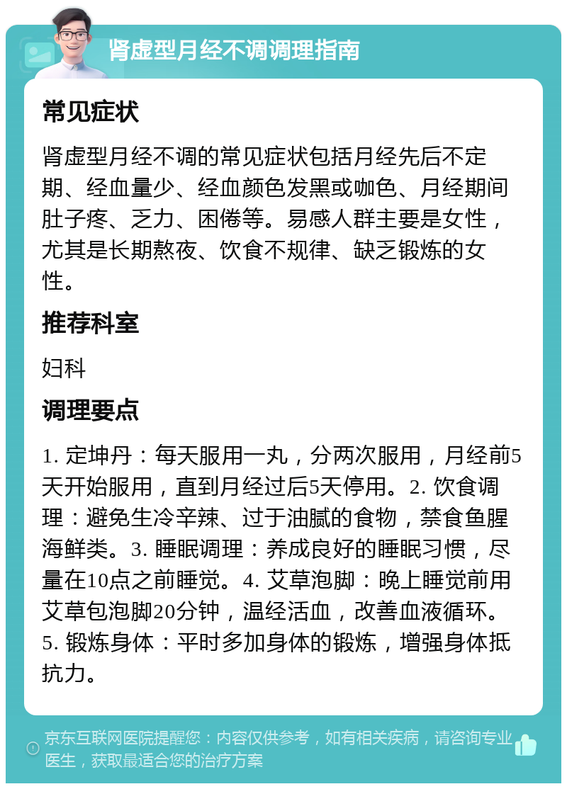 肾虚型月经不调调理指南 常见症状 肾虚型月经不调的常见症状包括月经先后不定期、经血量少、经血颜色发黑或咖色、月经期间肚子疼、乏力、困倦等。易感人群主要是女性，尤其是长期熬夜、饮食不规律、缺乏锻炼的女性。 推荐科室 妇科 调理要点 1. 定坤丹：每天服用一丸，分两次服用，月经前5天开始服用，直到月经过后5天停用。2. 饮食调理：避免生冷辛辣、过于油腻的食物，禁食鱼腥海鲜类。3. 睡眠调理：养成良好的睡眠习惯，尽量在10点之前睡觉。4. 艾草泡脚：晚上睡觉前用艾草包泡脚20分钟，温经活血，改善血液循环。5. 锻炼身体：平时多加身体的锻炼，增强身体抵抗力。