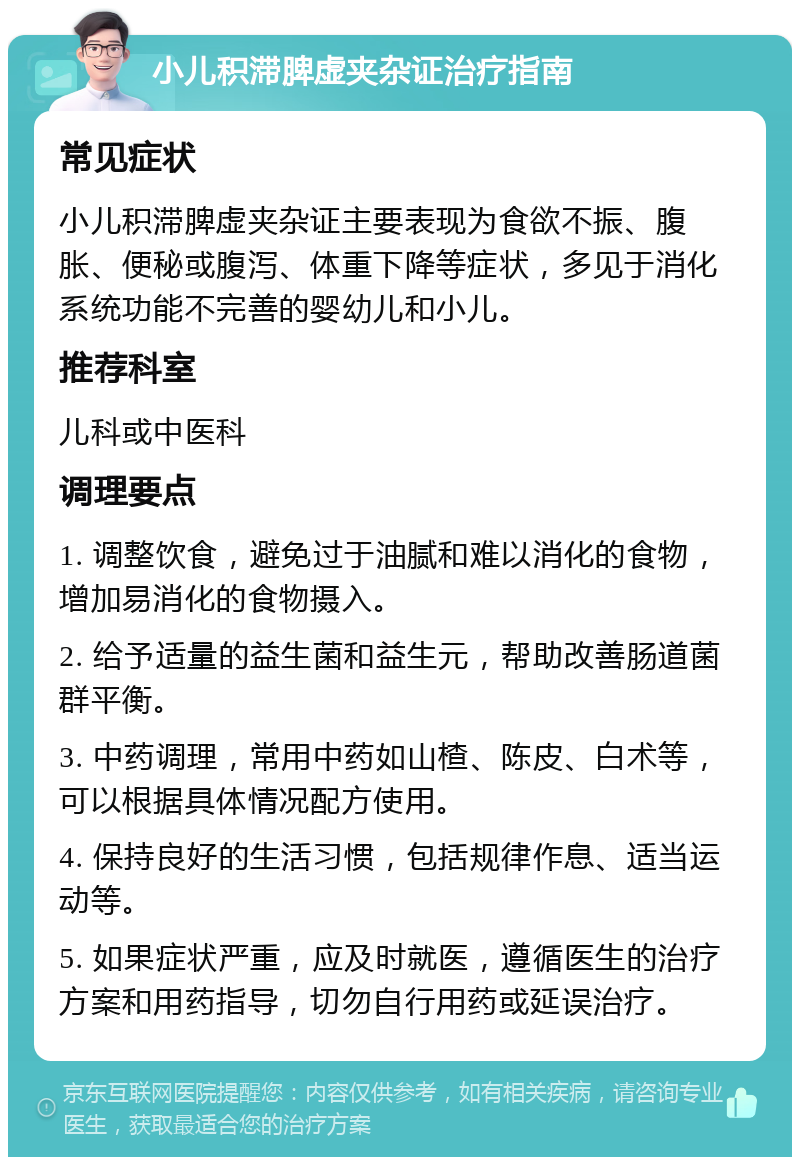 小儿积滞脾虚夹杂证治疗指南 常见症状 小儿积滞脾虚夹杂证主要表现为食欲不振、腹胀、便秘或腹泻、体重下降等症状，多见于消化系统功能不完善的婴幼儿和小儿。 推荐科室 儿科或中医科 调理要点 1. 调整饮食，避免过于油腻和难以消化的食物，增加易消化的食物摄入。 2. 给予适量的益生菌和益生元，帮助改善肠道菌群平衡。 3. 中药调理，常用中药如山楂、陈皮、白术等，可以根据具体情况配方使用。 4. 保持良好的生活习惯，包括规律作息、适当运动等。 5. 如果症状严重，应及时就医，遵循医生的治疗方案和用药指导，切勿自行用药或延误治疗。