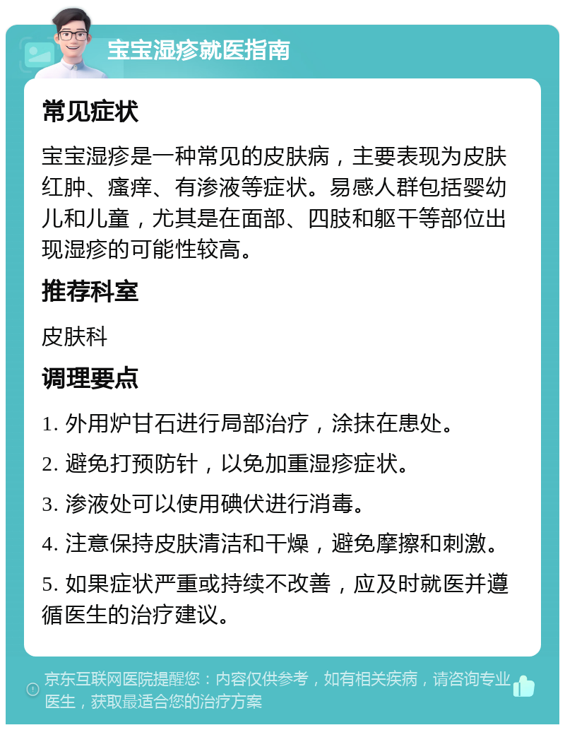 宝宝湿疹就医指南 常见症状 宝宝湿疹是一种常见的皮肤病，主要表现为皮肤红肿、瘙痒、有渗液等症状。易感人群包括婴幼儿和儿童，尤其是在面部、四肢和躯干等部位出现湿疹的可能性较高。 推荐科室 皮肤科 调理要点 1. 外用炉甘石进行局部治疗，涂抹在患处。 2. 避免打预防针，以免加重湿疹症状。 3. 渗液处可以使用碘伏进行消毒。 4. 注意保持皮肤清洁和干燥，避免摩擦和刺激。 5. 如果症状严重或持续不改善，应及时就医并遵循医生的治疗建议。