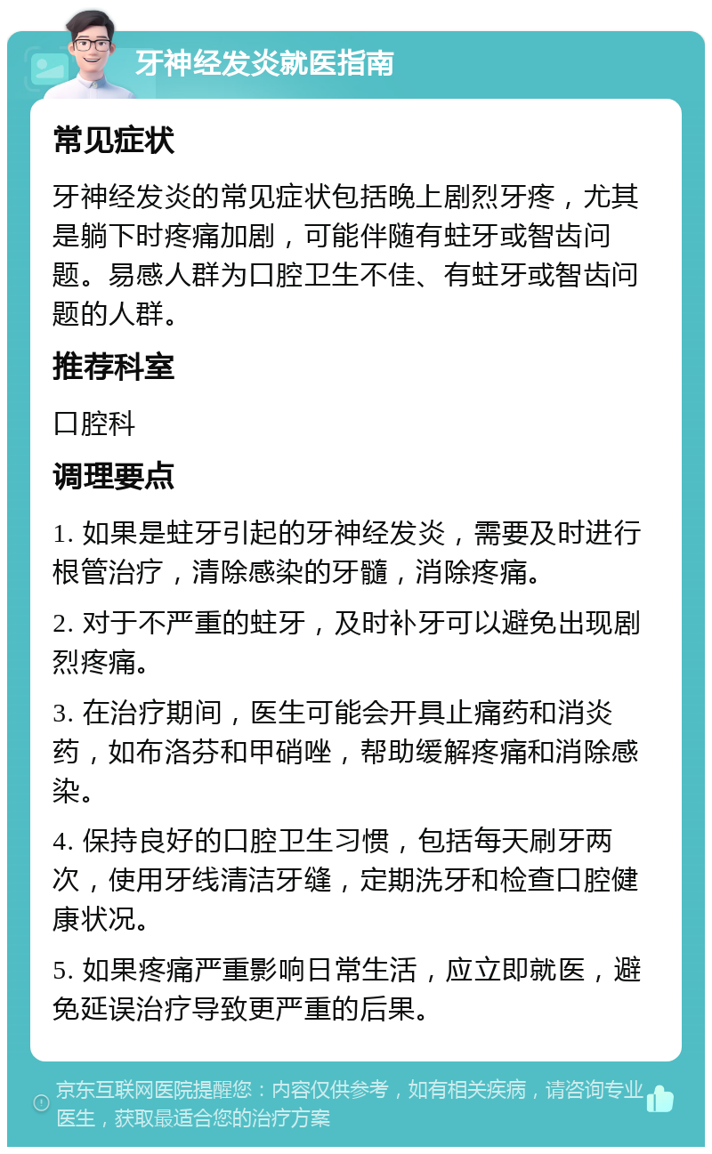 牙神经发炎就医指南 常见症状 牙神经发炎的常见症状包括晚上剧烈牙疼，尤其是躺下时疼痛加剧，可能伴随有蛀牙或智齿问题。易感人群为口腔卫生不佳、有蛀牙或智齿问题的人群。 推荐科室 口腔科 调理要点 1. 如果是蛀牙引起的牙神经发炎，需要及时进行根管治疗，清除感染的牙髓，消除疼痛。 2. 对于不严重的蛀牙，及时补牙可以避免出现剧烈疼痛。 3. 在治疗期间，医生可能会开具止痛药和消炎药，如布洛芬和甲硝唑，帮助缓解疼痛和消除感染。 4. 保持良好的口腔卫生习惯，包括每天刷牙两次，使用牙线清洁牙缝，定期洗牙和检查口腔健康状况。 5. 如果疼痛严重影响日常生活，应立即就医，避免延误治疗导致更严重的后果。