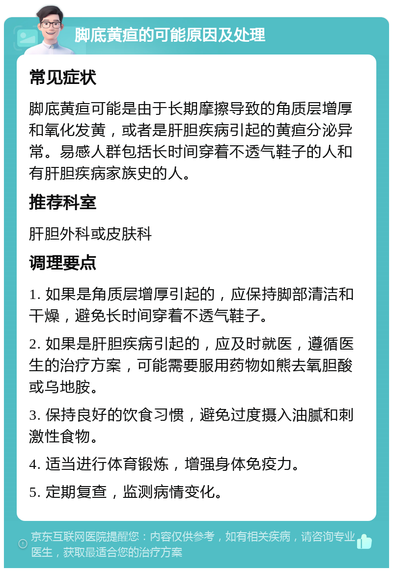 脚底黄疸的可能原因及处理 常见症状 脚底黄疸可能是由于长期摩擦导致的角质层增厚和氧化发黄，或者是肝胆疾病引起的黄疸分泌异常。易感人群包括长时间穿着不透气鞋子的人和有肝胆疾病家族史的人。 推荐科室 肝胆外科或皮肤科 调理要点 1. 如果是角质层增厚引起的，应保持脚部清洁和干燥，避免长时间穿着不透气鞋子。 2. 如果是肝胆疾病引起的，应及时就医，遵循医生的治疗方案，可能需要服用药物如熊去氧胆酸或乌地胺。 3. 保持良好的饮食习惯，避免过度摄入油腻和刺激性食物。 4. 适当进行体育锻炼，增强身体免疫力。 5. 定期复查，监测病情变化。