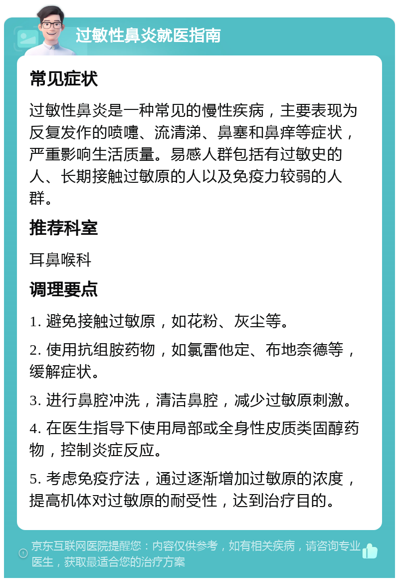 过敏性鼻炎就医指南 常见症状 过敏性鼻炎是一种常见的慢性疾病，主要表现为反复发作的喷嚏、流清涕、鼻塞和鼻痒等症状，严重影响生活质量。易感人群包括有过敏史的人、长期接触过敏原的人以及免疫力较弱的人群。 推荐科室 耳鼻喉科 调理要点 1. 避免接触过敏原，如花粉、灰尘等。 2. 使用抗组胺药物，如氯雷他定、布地奈德等，缓解症状。 3. 进行鼻腔冲洗，清洁鼻腔，减少过敏原刺激。 4. 在医生指导下使用局部或全身性皮质类固醇药物，控制炎症反应。 5. 考虑免疫疗法，通过逐渐增加过敏原的浓度，提高机体对过敏原的耐受性，达到治疗目的。