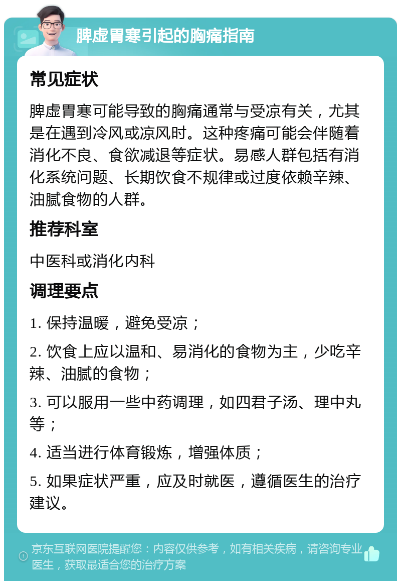 脾虚胃寒引起的胸痛指南 常见症状 脾虚胃寒可能导致的胸痛通常与受凉有关，尤其是在遇到冷风或凉风时。这种疼痛可能会伴随着消化不良、食欲减退等症状。易感人群包括有消化系统问题、长期饮食不规律或过度依赖辛辣、油腻食物的人群。 推荐科室 中医科或消化内科 调理要点 1. 保持温暖，避免受凉； 2. 饮食上应以温和、易消化的食物为主，少吃辛辣、油腻的食物； 3. 可以服用一些中药调理，如四君子汤、理中丸等； 4. 适当进行体育锻炼，增强体质； 5. 如果症状严重，应及时就医，遵循医生的治疗建议。