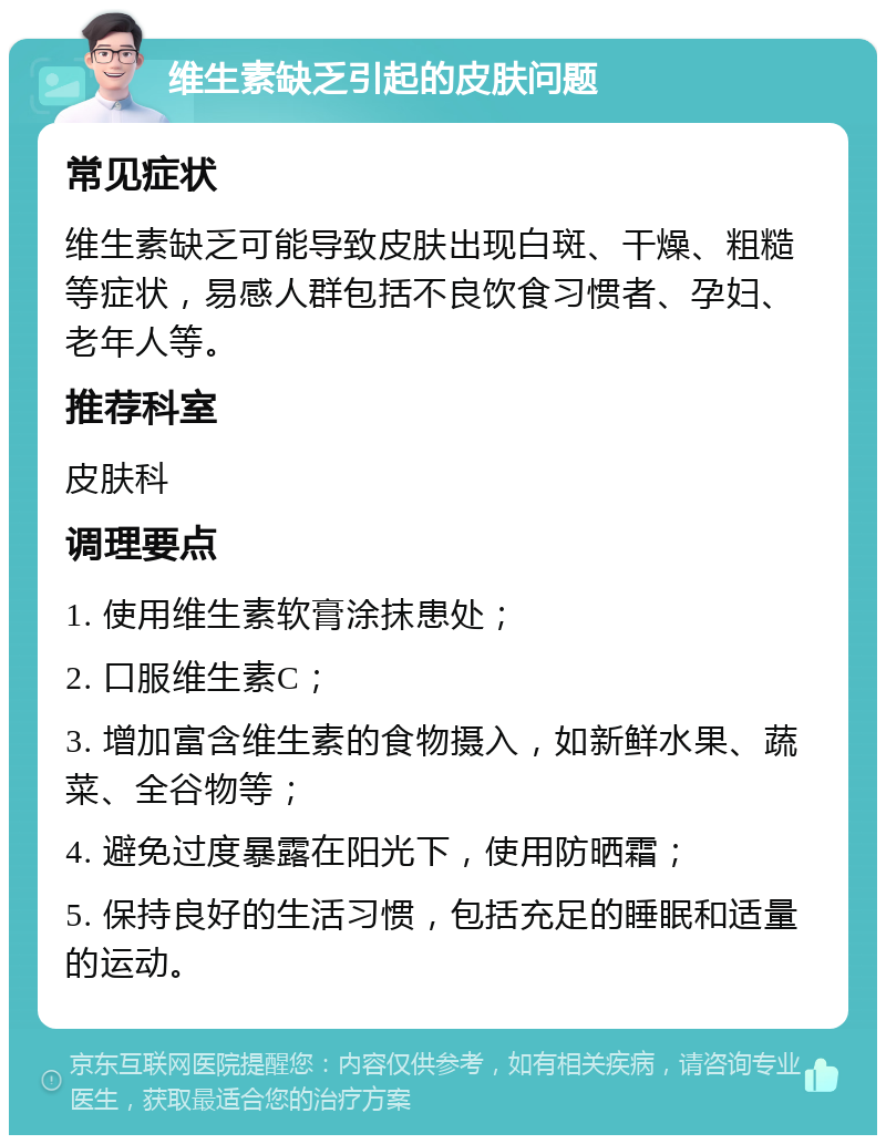 维生素缺乏引起的皮肤问题 常见症状 维生素缺乏可能导致皮肤出现白斑、干燥、粗糙等症状，易感人群包括不良饮食习惯者、孕妇、老年人等。 推荐科室 皮肤科 调理要点 1. 使用维生素软膏涂抹患处； 2. 口服维生素C； 3. 增加富含维生素的食物摄入，如新鲜水果、蔬菜、全谷物等； 4. 避免过度暴露在阳光下，使用防晒霜； 5. 保持良好的生活习惯，包括充足的睡眠和适量的运动。