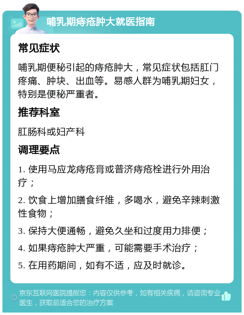 哺乳期痔疮肿大就医指南 常见症状 哺乳期便秘引起的痔疮肿大，常见症状包括肛门疼痛、肿块、出血等。易感人群为哺乳期妇女，特别是便秘严重者。 推荐科室 肛肠科或妇产科 调理要点 1. 使用马应龙痔疮膏或普济痔疮栓进行外用治疗； 2. 饮食上增加膳食纤维，多喝水，避免辛辣刺激性食物； 3. 保持大便通畅，避免久坐和过度用力排便； 4. 如果痔疮肿大严重，可能需要手术治疗； 5. 在用药期间，如有不适，应及时就诊。