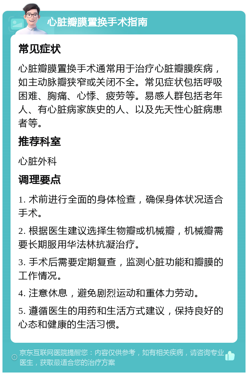 心脏瓣膜置换手术指南 常见症状 心脏瓣膜置换手术通常用于治疗心脏瓣膜疾病，如主动脉瓣狭窄或关闭不全。常见症状包括呼吸困难、胸痛、心悸、疲劳等。易感人群包括老年人、有心脏病家族史的人、以及先天性心脏病患者等。 推荐科室 心脏外科 调理要点 1. 术前进行全面的身体检查，确保身体状况适合手术。 2. 根据医生建议选择生物瓣或机械瓣，机械瓣需要长期服用华法林抗凝治疗。 3. 手术后需要定期复查，监测心脏功能和瓣膜的工作情况。 4. 注意休息，避免剧烈运动和重体力劳动。 5. 遵循医生的用药和生活方式建议，保持良好的心态和健康的生活习惯。