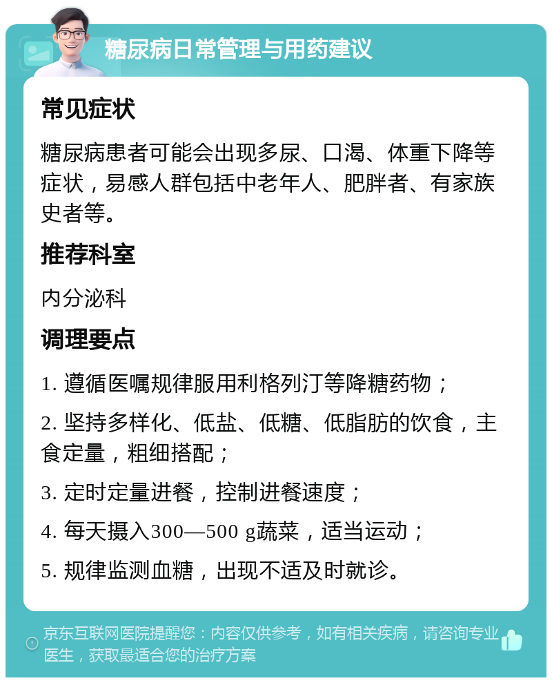 糖尿病日常管理与用药建议 常见症状 糖尿病患者可能会出现多尿、口渴、体重下降等症状，易感人群包括中老年人、肥胖者、有家族史者等。 推荐科室 内分泌科 调理要点 1. 遵循医嘱规律服用利格列汀等降糖药物； 2. 坚持多样化、低盐、低糖、低脂肪的饮食，主食定量，粗细搭配； 3. 定时定量进餐，控制进餐速度； 4. 每天摄入300—500 g蔬菜，适当运动； 5. 规律监测血糖，出现不适及时就诊。