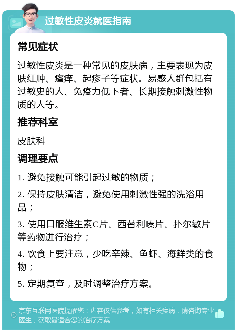 过敏性皮炎就医指南 常见症状 过敏性皮炎是一种常见的皮肤病，主要表现为皮肤红肿、瘙痒、起疹子等症状。易感人群包括有过敏史的人、免疫力低下者、长期接触刺激性物质的人等。 推荐科室 皮肤科 调理要点 1. 避免接触可能引起过敏的物质； 2. 保持皮肤清洁，避免使用刺激性强的洗浴用品； 3. 使用口服维生素C片、西替利嗪片、扑尔敏片等药物进行治疗； 4. 饮食上要注意，少吃辛辣、鱼虾、海鲜类的食物； 5. 定期复查，及时调整治疗方案。