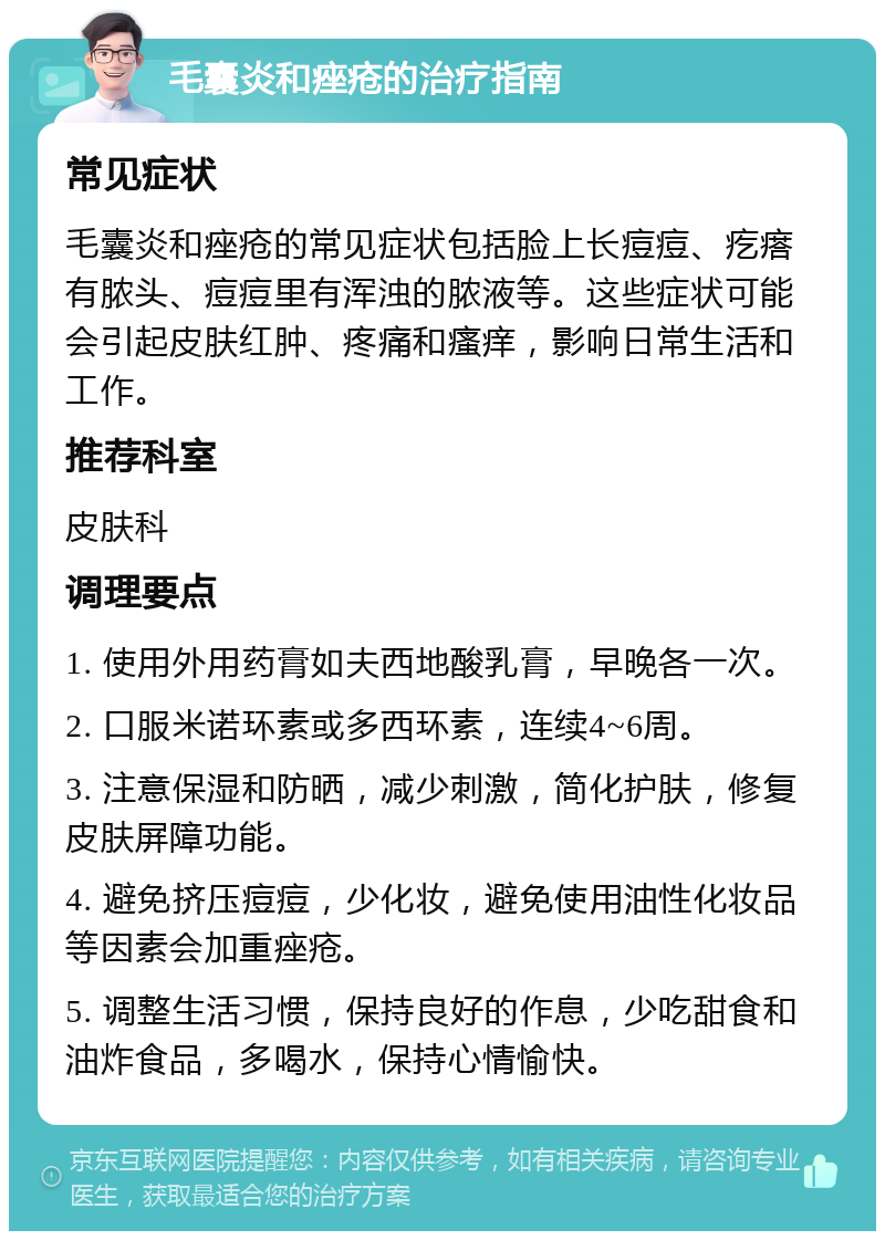 毛囊炎和痤疮的治疗指南 常见症状 毛囊炎和痤疮的常见症状包括脸上长痘痘、疙瘩有脓头、痘痘里有浑浊的脓液等。这些症状可能会引起皮肤红肿、疼痛和瘙痒，影响日常生活和工作。 推荐科室 皮肤科 调理要点 1. 使用外用药膏如夫西地酸乳膏，早晚各一次。 2. 口服米诺环素或多西环素，连续4~6周。 3. 注意保湿和防晒，减少刺激，简化护肤，修复皮肤屏障功能。 4. 避免挤压痘痘，少化妆，避免使用油性化妆品等因素会加重痤疮。 5. 调整生活习惯，保持良好的作息，少吃甜食和油炸食品，多喝水，保持心情愉快。