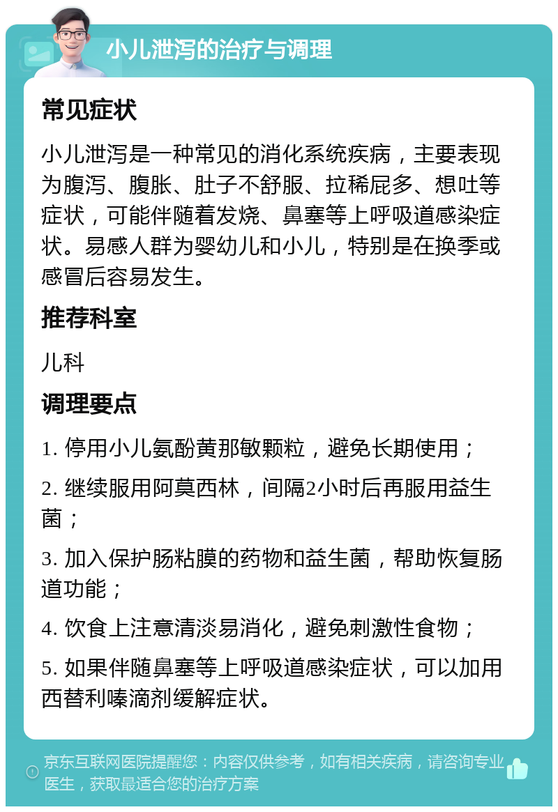 小儿泄泻的治疗与调理 常见症状 小儿泄泻是一种常见的消化系统疾病，主要表现为腹泻、腹胀、肚子不舒服、拉稀屁多、想吐等症状，可能伴随着发烧、鼻塞等上呼吸道感染症状。易感人群为婴幼儿和小儿，特别是在换季或感冒后容易发生。 推荐科室 儿科 调理要点 1. 停用小儿氨酚黄那敏颗粒，避免长期使用； 2. 继续服用阿莫西林，间隔2小时后再服用益生菌； 3. 加入保护肠粘膜的药物和益生菌，帮助恢复肠道功能； 4. 饮食上注意清淡易消化，避免刺激性食物； 5. 如果伴随鼻塞等上呼吸道感染症状，可以加用西替利嗪滴剂缓解症状。