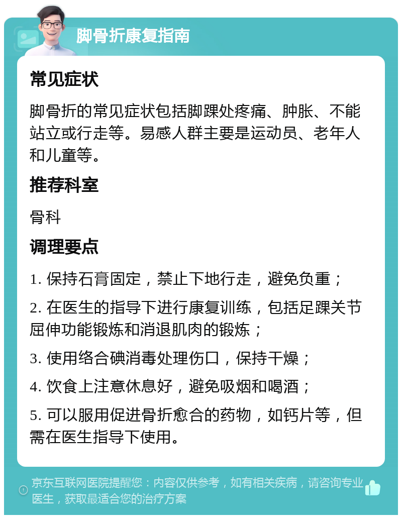 脚骨折康复指南 常见症状 脚骨折的常见症状包括脚踝处疼痛、肿胀、不能站立或行走等。易感人群主要是运动员、老年人和儿童等。 推荐科室 骨科 调理要点 1. 保持石膏固定，禁止下地行走，避免负重； 2. 在医生的指导下进行康复训练，包括足踝关节屈伸功能锻炼和消退肌肉的锻炼； 3. 使用络合碘消毒处理伤口，保持干燥； 4. 饮食上注意休息好，避免吸烟和喝酒； 5. 可以服用促进骨折愈合的药物，如钙片等，但需在医生指导下使用。