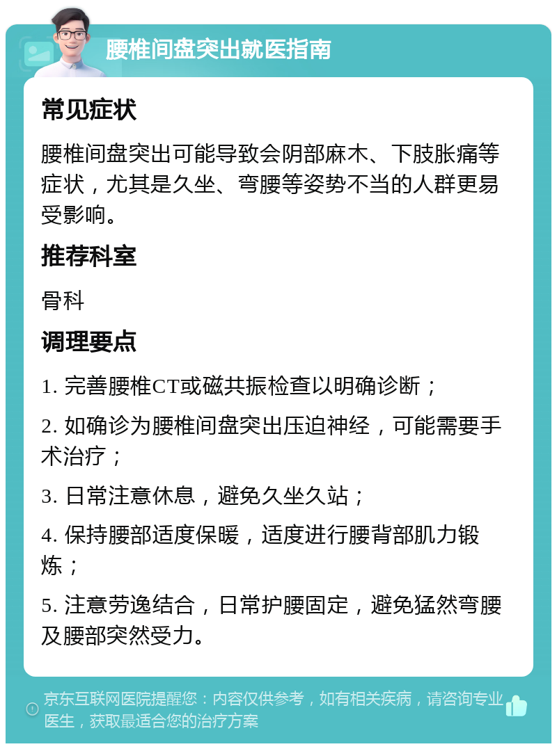 腰椎间盘突出就医指南 常见症状 腰椎间盘突出可能导致会阴部麻木、下肢胀痛等症状，尤其是久坐、弯腰等姿势不当的人群更易受影响。 推荐科室 骨科 调理要点 1. 完善腰椎CT或磁共振检查以明确诊断； 2. 如确诊为腰椎间盘突出压迫神经，可能需要手术治疗； 3. 日常注意休息，避免久坐久站； 4. 保持腰部适度保暖，适度进行腰背部肌力锻炼； 5. 注意劳逸结合，日常护腰固定，避免猛然弯腰及腰部突然受力。