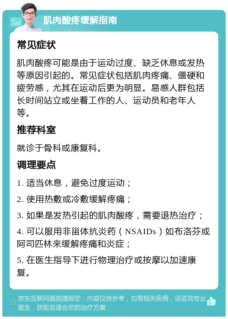 肌肉酸疼缓解指南 常见症状 肌肉酸疼可能是由于运动过度、缺乏休息或发热等原因引起的。常见症状包括肌肉疼痛、僵硬和疲劳感，尤其在运动后更为明显。易感人群包括长时间站立或坐着工作的人、运动员和老年人等。 推荐科室 就诊于骨科或康复科。 调理要点 1. 适当休息，避免过度运动； 2. 使用热敷或冷敷缓解疼痛； 3. 如果是发热引起的肌肉酸疼，需要退热治疗； 4. 可以服用非甾体抗炎药（NSAIDs）如布洛芬或阿司匹林来缓解疼痛和炎症； 5. 在医生指导下进行物理治疗或按摩以加速康复。