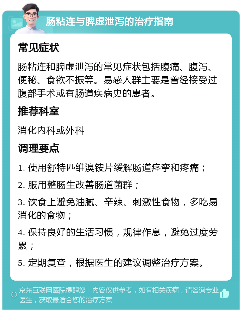 肠粘连与脾虚泄泻的治疗指南 常见症状 肠粘连和脾虚泄泻的常见症状包括腹痛、腹泻、便秘、食欲不振等。易感人群主要是曾经接受过腹部手术或有肠道疾病史的患者。 推荐科室 消化内科或外科 调理要点 1. 使用舒特匹维溴铵片缓解肠道痉挛和疼痛； 2. 服用整肠生改善肠道菌群； 3. 饮食上避免油腻、辛辣、刺激性食物，多吃易消化的食物； 4. 保持良好的生活习惯，规律作息，避免过度劳累； 5. 定期复查，根据医生的建议调整治疗方案。