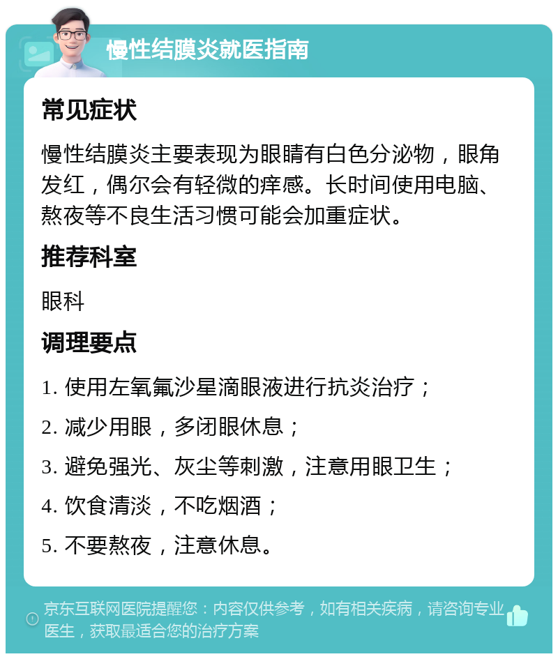 慢性结膜炎就医指南 常见症状 慢性结膜炎主要表现为眼睛有白色分泌物，眼角发红，偶尔会有轻微的痒感。长时间使用电脑、熬夜等不良生活习惯可能会加重症状。 推荐科室 眼科 调理要点 1. 使用左氧氟沙星滴眼液进行抗炎治疗； 2. 减少用眼，多闭眼休息； 3. 避免强光、灰尘等刺激，注意用眼卫生； 4. 饮食清淡，不吃烟酒； 5. 不要熬夜，注意休息。