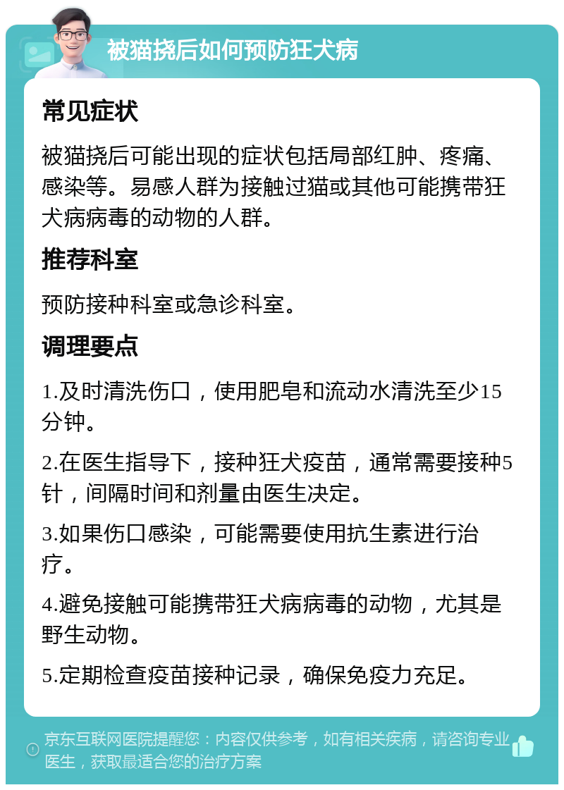 被猫挠后如何预防狂犬病 常见症状 被猫挠后可能出现的症状包括局部红肿、疼痛、感染等。易感人群为接触过猫或其他可能携带狂犬病病毒的动物的人群。 推荐科室 预防接种科室或急诊科室。 调理要点 1.及时清洗伤口，使用肥皂和流动水清洗至少15分钟。 2.在医生指导下，接种狂犬疫苗，通常需要接种5针，间隔时间和剂量由医生决定。 3.如果伤口感染，可能需要使用抗生素进行治疗。 4.避免接触可能携带狂犬病病毒的动物，尤其是野生动物。 5.定期检查疫苗接种记录，确保免疫力充足。