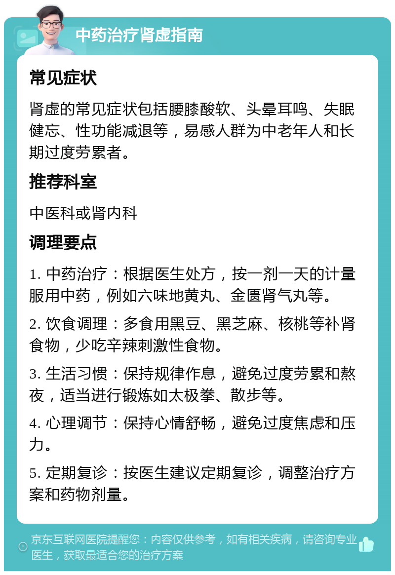 中药治疗肾虚指南 常见症状 肾虚的常见症状包括腰膝酸软、头晕耳鸣、失眠健忘、性功能减退等，易感人群为中老年人和长期过度劳累者。 推荐科室 中医科或肾内科 调理要点 1. 中药治疗：根据医生处方，按一剂一天的计量服用中药，例如六味地黄丸、金匮肾气丸等。 2. 饮食调理：多食用黑豆、黑芝麻、核桃等补肾食物，少吃辛辣刺激性食物。 3. 生活习惯：保持规律作息，避免过度劳累和熬夜，适当进行锻炼如太极拳、散步等。 4. 心理调节：保持心情舒畅，避免过度焦虑和压力。 5. 定期复诊：按医生建议定期复诊，调整治疗方案和药物剂量。