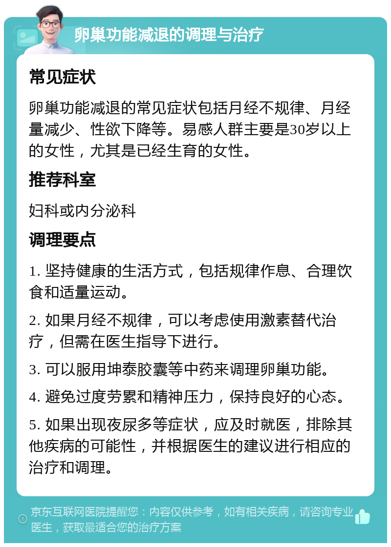 卵巢功能减退的调理与治疗 常见症状 卵巢功能减退的常见症状包括月经不规律、月经量减少、性欲下降等。易感人群主要是30岁以上的女性，尤其是已经生育的女性。 推荐科室 妇科或内分泌科 调理要点 1. 坚持健康的生活方式，包括规律作息、合理饮食和适量运动。 2. 如果月经不规律，可以考虑使用激素替代治疗，但需在医生指导下进行。 3. 可以服用坤泰胶囊等中药来调理卵巢功能。 4. 避免过度劳累和精神压力，保持良好的心态。 5. 如果出现夜尿多等症状，应及时就医，排除其他疾病的可能性，并根据医生的建议进行相应的治疗和调理。