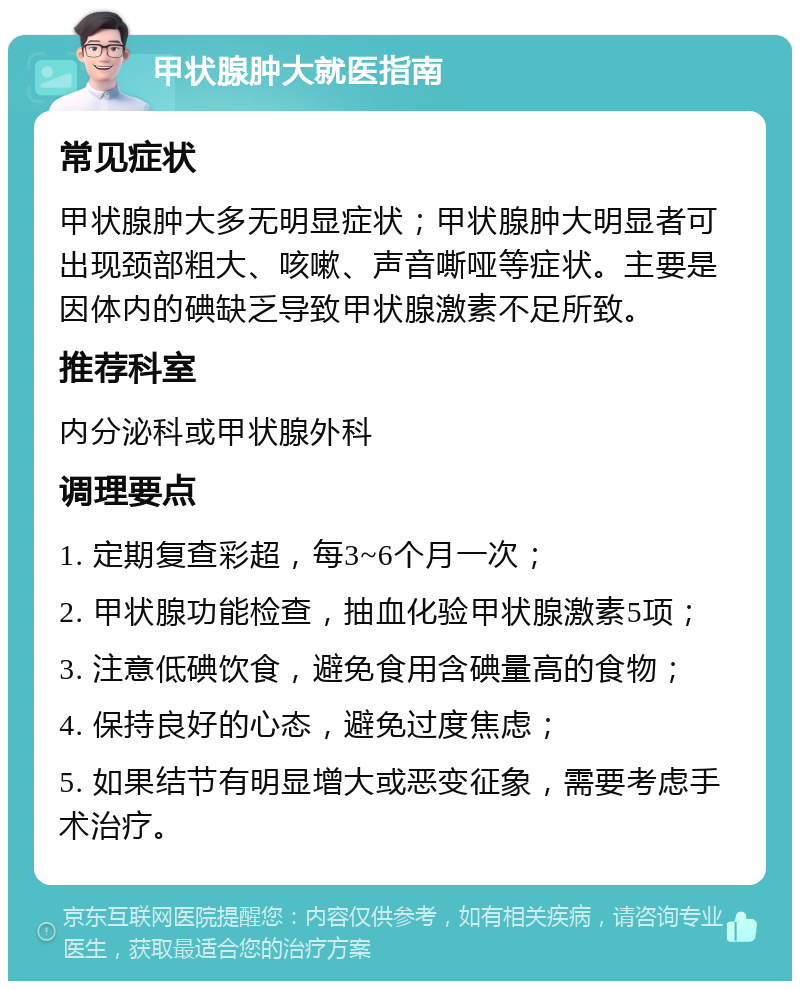 甲状腺肿大就医指南 常见症状 甲状腺肿大多无明显症状；甲状腺肿大明显者可出现颈部粗大、咳嗽、声音嘶哑等症状。主要是因体内的碘缺乏导致甲状腺激素不足所致。 推荐科室 内分泌科或甲状腺外科 调理要点 1. 定期复查彩超，每3~6个月一次； 2. 甲状腺功能检查，抽血化验甲状腺激素5项； 3. 注意低碘饮食，避免食用含碘量高的食物； 4. 保持良好的心态，避免过度焦虑； 5. 如果结节有明显增大或恶变征象，需要考虑手术治疗。