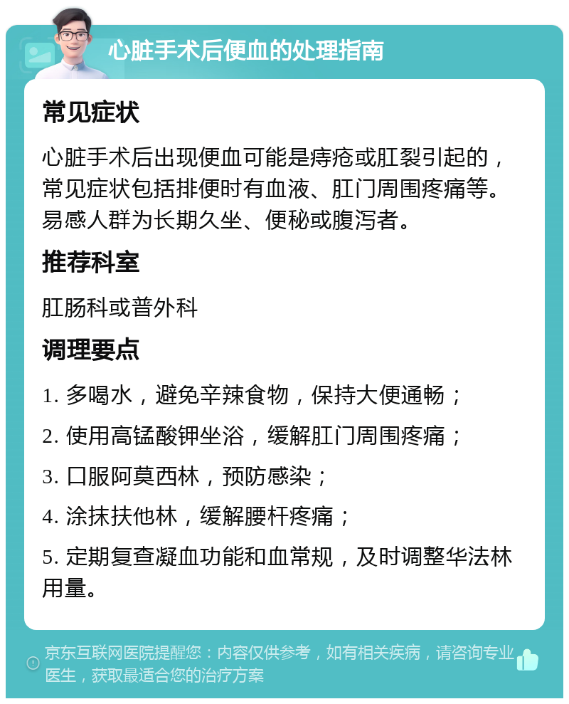 心脏手术后便血的处理指南 常见症状 心脏手术后出现便血可能是痔疮或肛裂引起的，常见症状包括排便时有血液、肛门周围疼痛等。易感人群为长期久坐、便秘或腹泻者。 推荐科室 肛肠科或普外科 调理要点 1. 多喝水，避免辛辣食物，保持大便通畅； 2. 使用高锰酸钾坐浴，缓解肛门周围疼痛； 3. 口服阿莫西林，预防感染； 4. 涂抹扶他林，缓解腰杆疼痛； 5. 定期复查凝血功能和血常规，及时调整华法林用量。