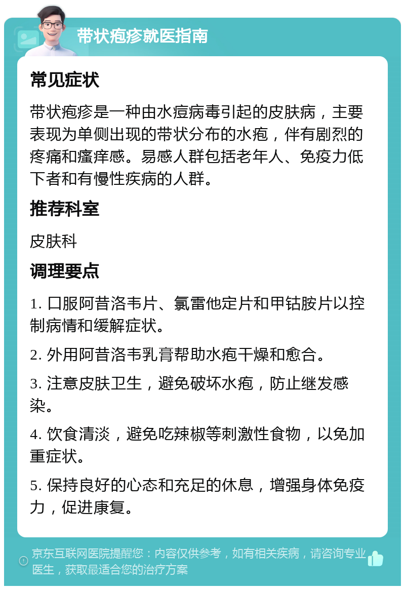 带状疱疹就医指南 常见症状 带状疱疹是一种由水痘病毒引起的皮肤病，主要表现为单侧出现的带状分布的水疱，伴有剧烈的疼痛和瘙痒感。易感人群包括老年人、免疫力低下者和有慢性疾病的人群。 推荐科室 皮肤科 调理要点 1. 口服阿昔洛韦片、氯雷他定片和甲钴胺片以控制病情和缓解症状。 2. 外用阿昔洛韦乳膏帮助水疱干燥和愈合。 3. 注意皮肤卫生，避免破坏水疱，防止继发感染。 4. 饮食清淡，避免吃辣椒等刺激性食物，以免加重症状。 5. 保持良好的心态和充足的休息，增强身体免疫力，促进康复。