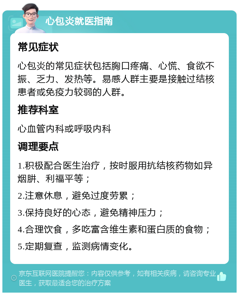 心包炎就医指南 常见症状 心包炎的常见症状包括胸口疼痛、心慌、食欲不振、乏力、发热等。易感人群主要是接触过结核患者或免疫力较弱的人群。 推荐科室 心血管内科或呼吸内科 调理要点 1.积极配合医生治疗，按时服用抗结核药物如异烟肼、利福平等； 2.注意休息，避免过度劳累； 3.保持良好的心态，避免精神压力； 4.合理饮食，多吃富含维生素和蛋白质的食物； 5.定期复查，监测病情变化。