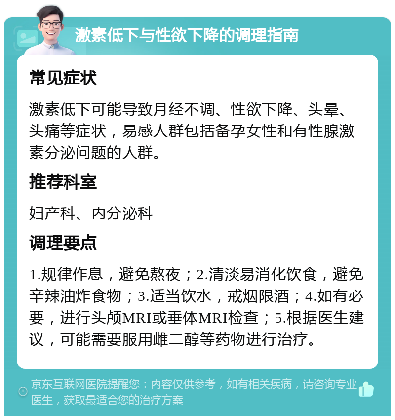 激素低下与性欲下降的调理指南 常见症状 激素低下可能导致月经不调、性欲下降、头晕、头痛等症状，易感人群包括备孕女性和有性腺激素分泌问题的人群。 推荐科室 妇产科、内分泌科 调理要点 1.规律作息，避免熬夜；2.清淡易消化饮食，避免辛辣油炸食物；3.适当饮水，戒烟限酒；4.如有必要，进行头颅MRI或垂体MRI检查；5.根据医生建议，可能需要服用雌二醇等药物进行治疗。