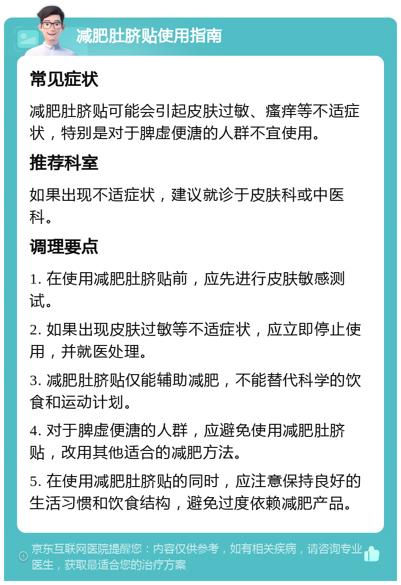 减肥肚脐贴使用指南 常见症状 减肥肚脐贴可能会引起皮肤过敏、瘙痒等不适症状，特别是对于脾虚便溏的人群不宜使用。 推荐科室 如果出现不适症状，建议就诊于皮肤科或中医科。 调理要点 1. 在使用减肥肚脐贴前，应先进行皮肤敏感测试。 2. 如果出现皮肤过敏等不适症状，应立即停止使用，并就医处理。 3. 减肥肚脐贴仅能辅助减肥，不能替代科学的饮食和运动计划。 4. 对于脾虚便溏的人群，应避免使用减肥肚脐贴，改用其他适合的减肥方法。 5. 在使用减肥肚脐贴的同时，应注意保持良好的生活习惯和饮食结构，避免过度依赖减肥产品。