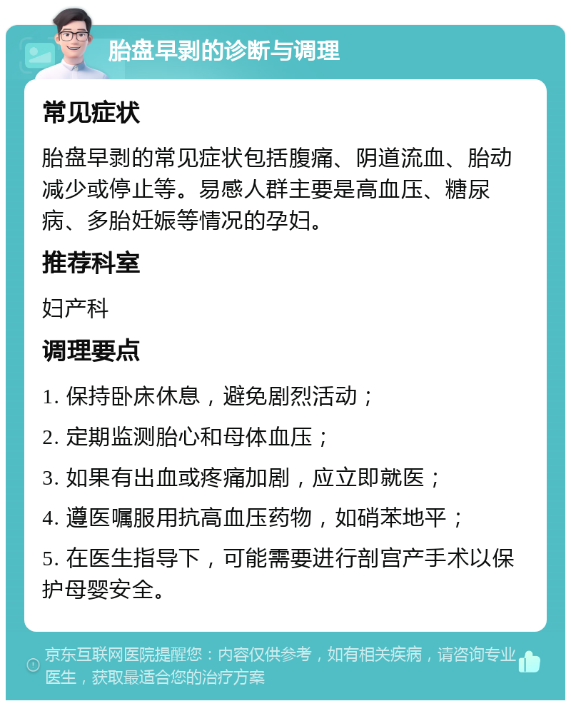 胎盘早剥的诊断与调理 常见症状 胎盘早剥的常见症状包括腹痛、阴道流血、胎动减少或停止等。易感人群主要是高血压、糖尿病、多胎妊娠等情况的孕妇。 推荐科室 妇产科 调理要点 1. 保持卧床休息，避免剧烈活动； 2. 定期监测胎心和母体血压； 3. 如果有出血或疼痛加剧，应立即就医； 4. 遵医嘱服用抗高血压药物，如硝苯地平； 5. 在医生指导下，可能需要进行剖宫产手术以保护母婴安全。