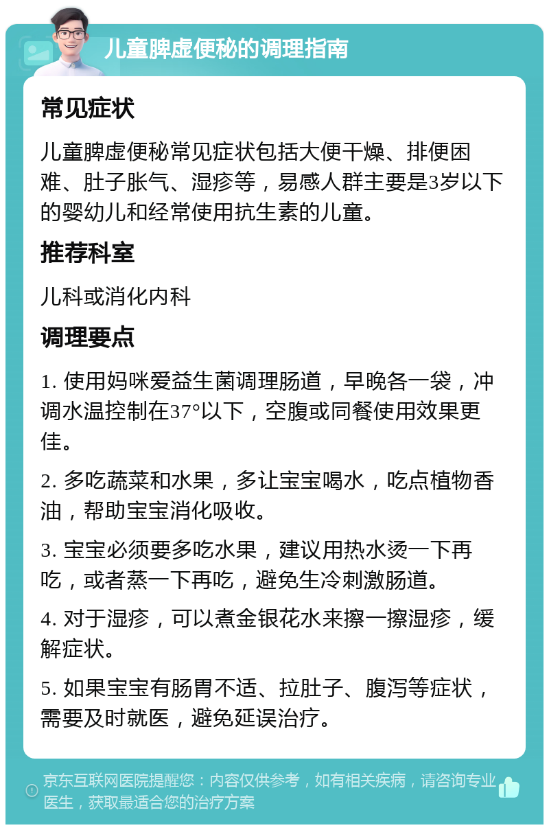 儿童脾虚便秘的调理指南 常见症状 儿童脾虚便秘常见症状包括大便干燥、排便困难、肚子胀气、湿疹等，易感人群主要是3岁以下的婴幼儿和经常使用抗生素的儿童。 推荐科室 儿科或消化内科 调理要点 1. 使用妈咪爱益生菌调理肠道，早晚各一袋，冲调水温控制在37°以下，空腹或同餐使用效果更佳。 2. 多吃蔬菜和水果，多让宝宝喝水，吃点植物香油，帮助宝宝消化吸收。 3. 宝宝必须要多吃水果，建议用热水烫一下再吃，或者蒸一下再吃，避免生冷刺激肠道。 4. 对于湿疹，可以煮金银花水来擦一擦湿疹，缓解症状。 5. 如果宝宝有肠胃不适、拉肚子、腹泻等症状，需要及时就医，避免延误治疗。