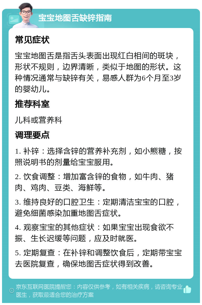 宝宝地图舌缺锌指南 常见症状 宝宝地图舌是指舌头表面出现红白相间的斑块，形状不规则，边界清晰，类似于地图的形状。这种情况通常与缺锌有关，易感人群为6个月至3岁的婴幼儿。 推荐科室 儿科或营养科 调理要点 1. 补锌：选择含锌的营养补充剂，如小熊糖，按照说明书的剂量给宝宝服用。 2. 饮食调整：增加富含锌的食物，如牛肉、猪肉、鸡肉、豆类、海鲜等。 3. 维持良好的口腔卫生：定期清洁宝宝的口腔，避免细菌感染加重地图舌症状。 4. 观察宝宝的其他症状：如果宝宝出现食欲不振、生长迟缓等问题，应及时就医。 5. 定期复查：在补锌和调整饮食后，定期带宝宝去医院复查，确保地图舌症状得到改善。