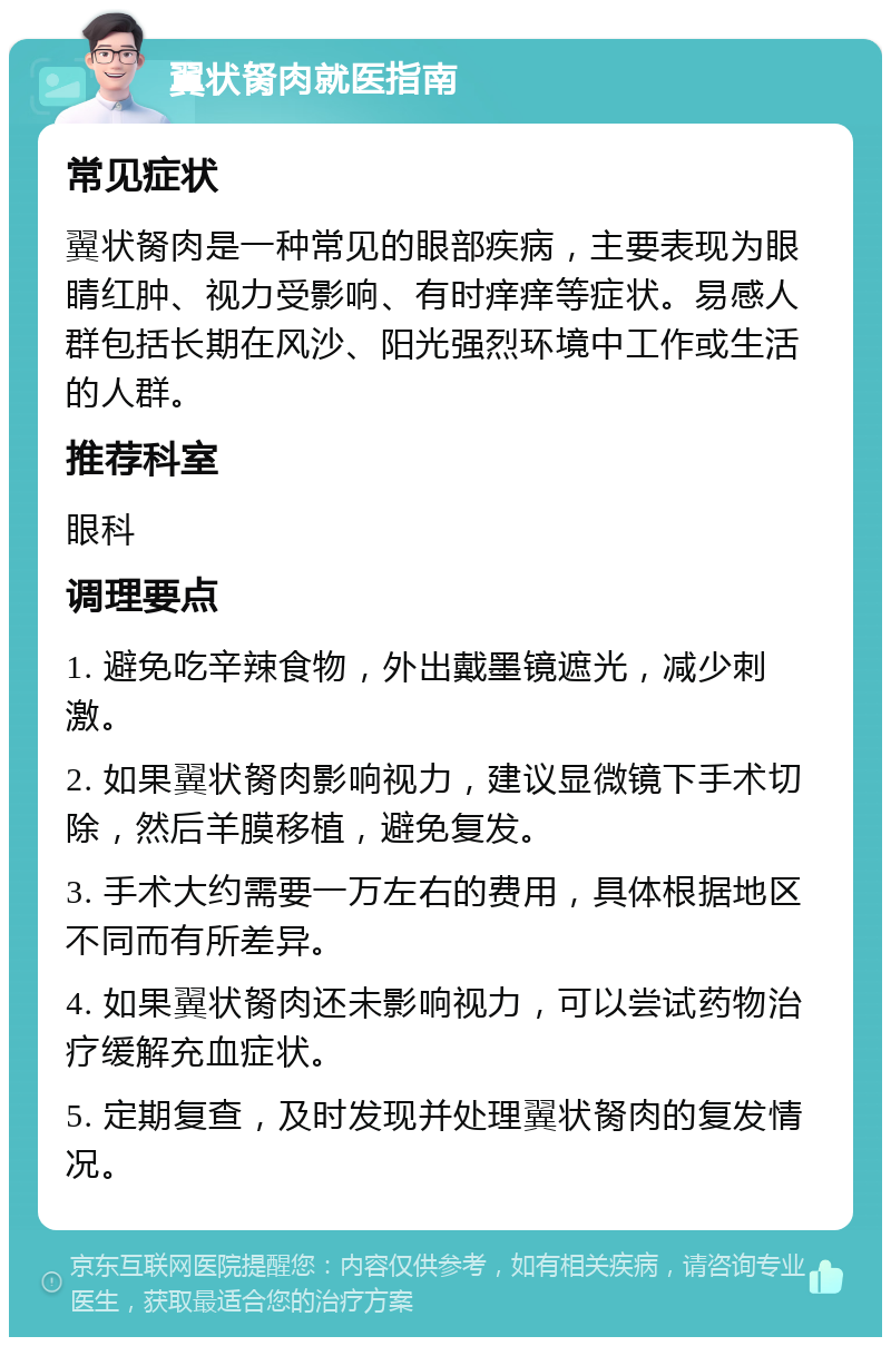 翼状胬肉就医指南 常见症状 翼状胬肉是一种常见的眼部疾病，主要表现为眼睛红肿、视力受影响、有时痒痒等症状。易感人群包括长期在风沙、阳光强烈环境中工作或生活的人群。 推荐科室 眼科 调理要点 1. 避免吃辛辣食物，外出戴墨镜遮光，减少刺激。 2. 如果翼状胬肉影响视力，建议显微镜下手术切除，然后羊膜移植，避免复发。 3. 手术大约需要一万左右的费用，具体根据地区不同而有所差异。 4. 如果翼状胬肉还未影响视力，可以尝试药物治疗缓解充血症状。 5. 定期复查，及时发现并处理翼状胬肉的复发情况。