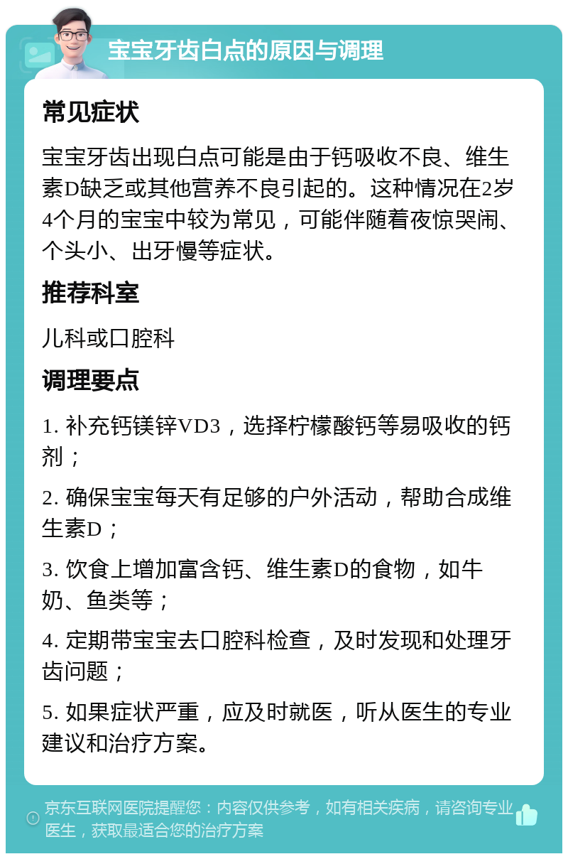 宝宝牙齿白点的原因与调理 常见症状 宝宝牙齿出现白点可能是由于钙吸收不良、维生素D缺乏或其他营养不良引起的。这种情况在2岁4个月的宝宝中较为常见，可能伴随着夜惊哭闹、个头小、出牙慢等症状。 推荐科室 儿科或口腔科 调理要点 1. 补充钙镁锌VD3，选择柠檬酸钙等易吸收的钙剂； 2. 确保宝宝每天有足够的户外活动，帮助合成维生素D； 3. 饮食上增加富含钙、维生素D的食物，如牛奶、鱼类等； 4. 定期带宝宝去口腔科检查，及时发现和处理牙齿问题； 5. 如果症状严重，应及时就医，听从医生的专业建议和治疗方案。