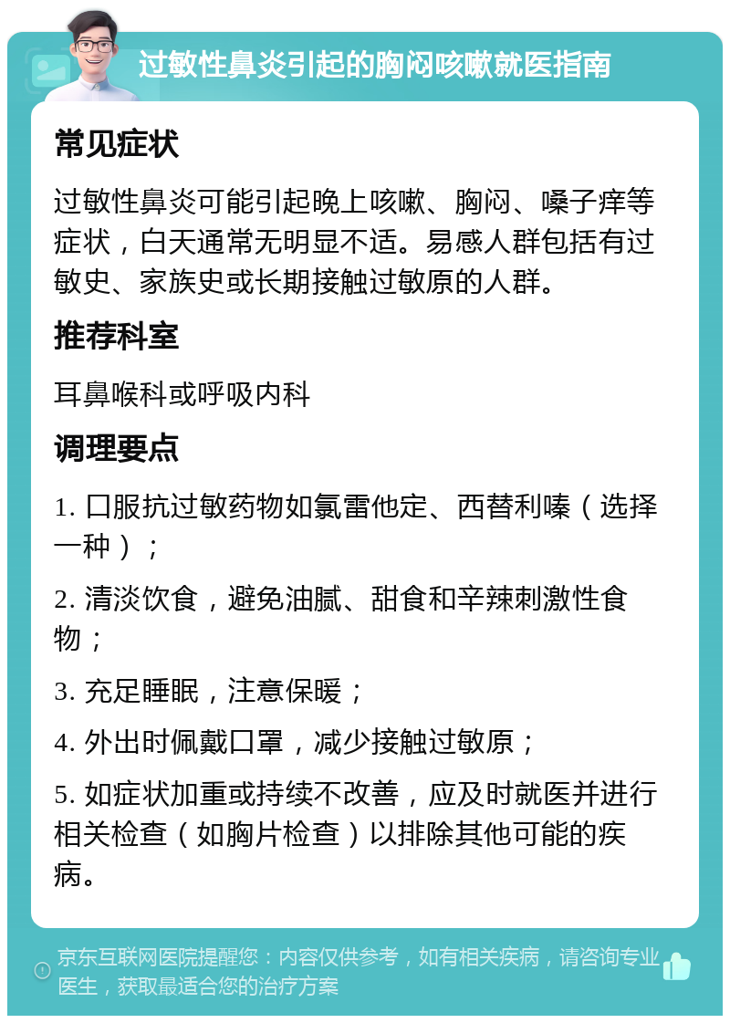 过敏性鼻炎引起的胸闷咳嗽就医指南 常见症状 过敏性鼻炎可能引起晚上咳嗽、胸闷、嗓子痒等症状，白天通常无明显不适。易感人群包括有过敏史、家族史或长期接触过敏原的人群。 推荐科室 耳鼻喉科或呼吸内科 调理要点 1. 口服抗过敏药物如氯雷他定、西替利嗪（选择一种）； 2. 清淡饮食，避免油腻、甜食和辛辣刺激性食物； 3. 充足睡眠，注意保暖； 4. 外出时佩戴口罩，减少接触过敏原； 5. 如症状加重或持续不改善，应及时就医并进行相关检查（如胸片检查）以排除其他可能的疾病。