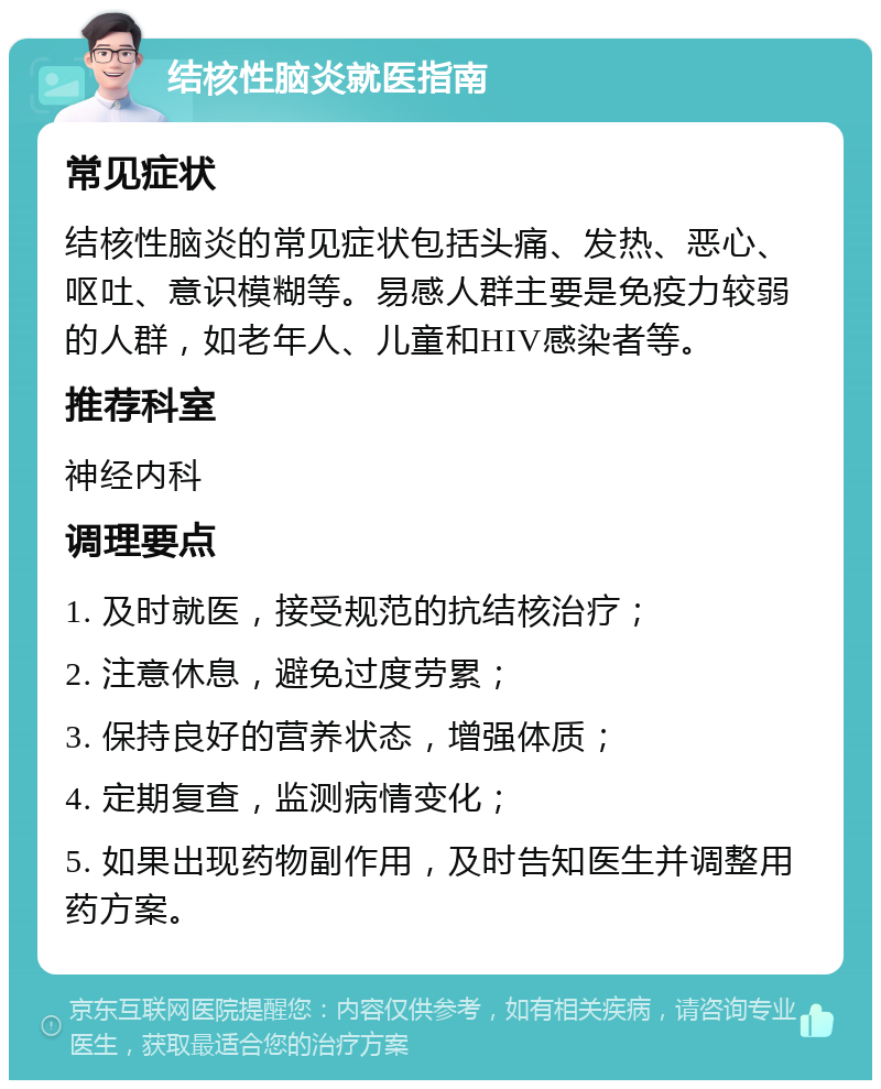 结核性脑炎就医指南 常见症状 结核性脑炎的常见症状包括头痛、发热、恶心、呕吐、意识模糊等。易感人群主要是免疫力较弱的人群，如老年人、儿童和HIV感染者等。 推荐科室 神经内科 调理要点 1. 及时就医，接受规范的抗结核治疗； 2. 注意休息，避免过度劳累； 3. 保持良好的营养状态，增强体质； 4. 定期复查，监测病情变化； 5. 如果出现药物副作用，及时告知医生并调整用药方案。