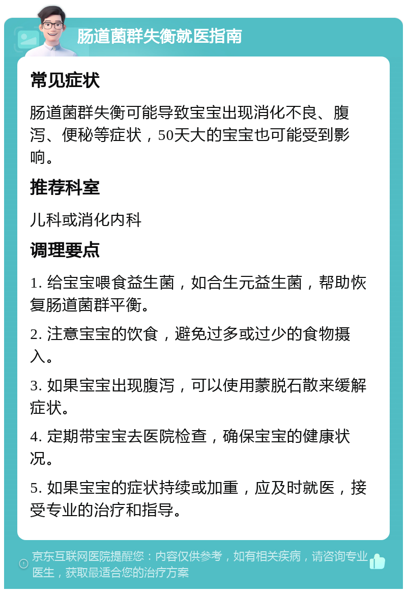 肠道菌群失衡就医指南 常见症状 肠道菌群失衡可能导致宝宝出现消化不良、腹泻、便秘等症状，50天大的宝宝也可能受到影响。 推荐科室 儿科或消化内科 调理要点 1. 给宝宝喂食益生菌，如合生元益生菌，帮助恢复肠道菌群平衡。 2. 注意宝宝的饮食，避免过多或过少的食物摄入。 3. 如果宝宝出现腹泻，可以使用蒙脱石散来缓解症状。 4. 定期带宝宝去医院检查，确保宝宝的健康状况。 5. 如果宝宝的症状持续或加重，应及时就医，接受专业的治疗和指导。