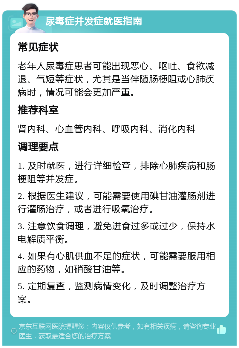 尿毒症并发症就医指南 常见症状 老年人尿毒症患者可能出现恶心、呕吐、食欲减退、气短等症状，尤其是当伴随肠梗阻或心肺疾病时，情况可能会更加严重。 推荐科室 肾内科、心血管内科、呼吸内科、消化内科 调理要点 1. 及时就医，进行详细检查，排除心肺疾病和肠梗阻等并发症。 2. 根据医生建议，可能需要使用碘甘油灌肠剂进行灌肠治疗，或者进行吸氧治疗。 3. 注意饮食调理，避免进食过多或过少，保持水电解质平衡。 4. 如果有心肌供血不足的症状，可能需要服用相应的药物，如硝酸甘油等。 5. 定期复查，监测病情变化，及时调整治疗方案。