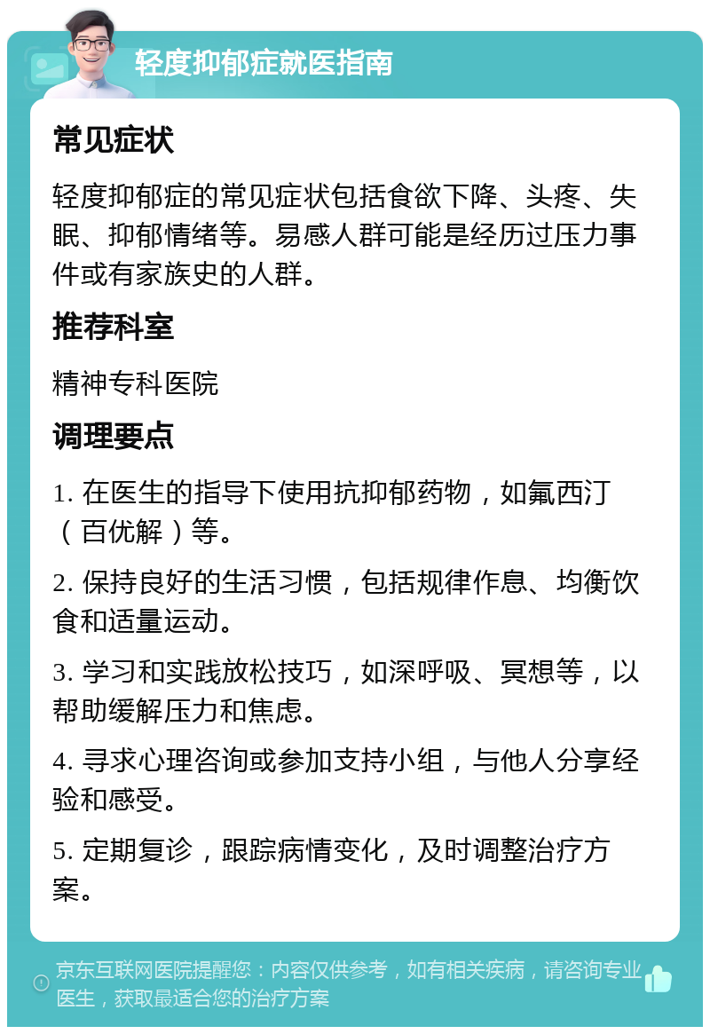 轻度抑郁症就医指南 常见症状 轻度抑郁症的常见症状包括食欲下降、头疼、失眠、抑郁情绪等。易感人群可能是经历过压力事件或有家族史的人群。 推荐科室 精神专科医院 调理要点 1. 在医生的指导下使用抗抑郁药物，如氟西汀（百优解）等。 2. 保持良好的生活习惯，包括规律作息、均衡饮食和适量运动。 3. 学习和实践放松技巧，如深呼吸、冥想等，以帮助缓解压力和焦虑。 4. 寻求心理咨询或参加支持小组，与他人分享经验和感受。 5. 定期复诊，跟踪病情变化，及时调整治疗方案。