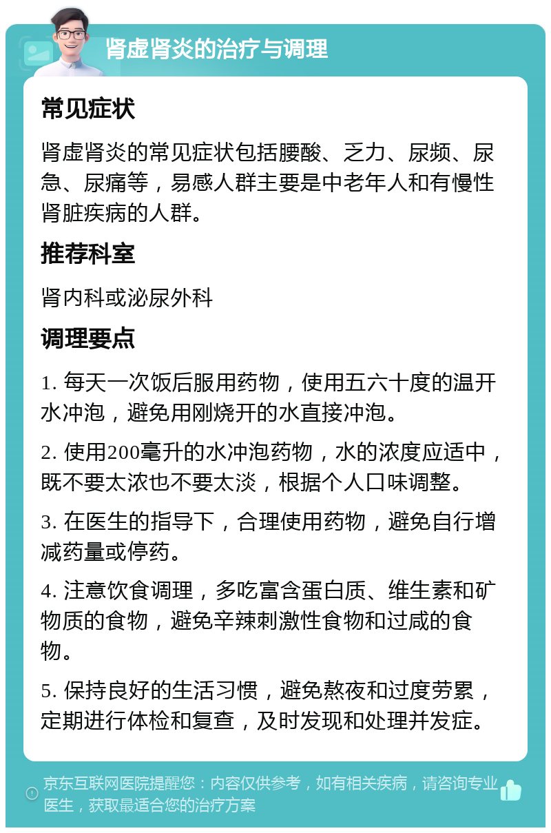 肾虚肾炎的治疗与调理 常见症状 肾虚肾炎的常见症状包括腰酸、乏力、尿频、尿急、尿痛等，易感人群主要是中老年人和有慢性肾脏疾病的人群。 推荐科室 肾内科或泌尿外科 调理要点 1. 每天一次饭后服用药物，使用五六十度的温开水冲泡，避免用刚烧开的水直接冲泡。 2. 使用200毫升的水冲泡药物，水的浓度应适中，既不要太浓也不要太淡，根据个人口味调整。 3. 在医生的指导下，合理使用药物，避免自行增减药量或停药。 4. 注意饮食调理，多吃富含蛋白质、维生素和矿物质的食物，避免辛辣刺激性食物和过咸的食物。 5. 保持良好的生活习惯，避免熬夜和过度劳累，定期进行体检和复查，及时发现和处理并发症。