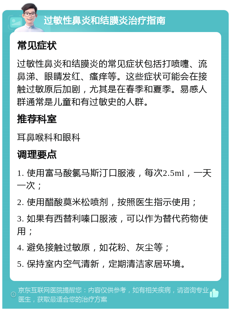 过敏性鼻炎和结膜炎治疗指南 常见症状 过敏性鼻炎和结膜炎的常见症状包括打喷嚏、流鼻涕、眼睛发红、瘙痒等。这些症状可能会在接触过敏原后加剧，尤其是在春季和夏季。易感人群通常是儿童和有过敏史的人群。 推荐科室 耳鼻喉科和眼科 调理要点 1. 使用富马酸氯马斯汀口服液，每次2.5ml，一天一次； 2. 使用醋酸莫米松喷剂，按照医生指示使用； 3. 如果有西替利嗪口服液，可以作为替代药物使用； 4. 避免接触过敏原，如花粉、灰尘等； 5. 保持室内空气清新，定期清洁家居环境。