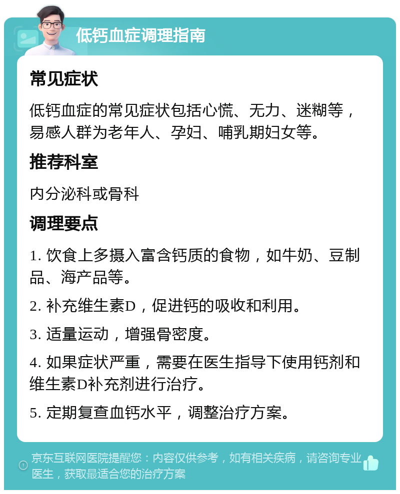 低钙血症调理指南 常见症状 低钙血症的常见症状包括心慌、无力、迷糊等，易感人群为老年人、孕妇、哺乳期妇女等。 推荐科室 内分泌科或骨科 调理要点 1. 饮食上多摄入富含钙质的食物，如牛奶、豆制品、海产品等。 2. 补充维生素D，促进钙的吸收和利用。 3. 适量运动，增强骨密度。 4. 如果症状严重，需要在医生指导下使用钙剂和维生素D补充剂进行治疗。 5. 定期复查血钙水平，调整治疗方案。