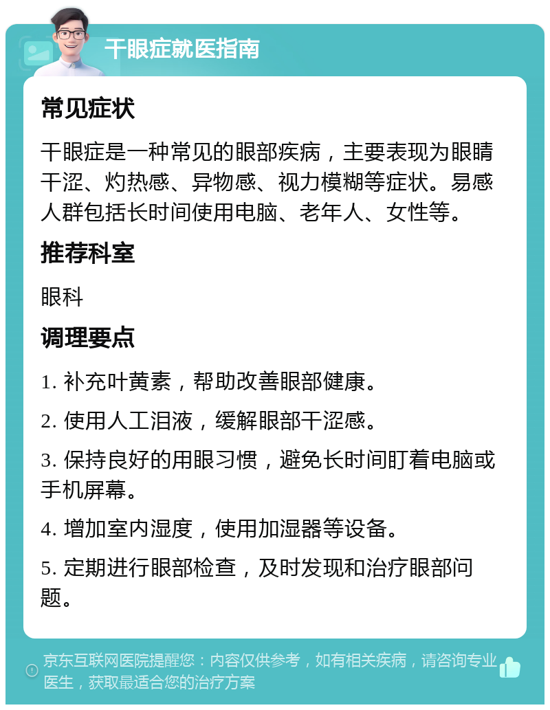 干眼症就医指南 常见症状 干眼症是一种常见的眼部疾病，主要表现为眼睛干涩、灼热感、异物感、视力模糊等症状。易感人群包括长时间使用电脑、老年人、女性等。 推荐科室 眼科 调理要点 1. 补充叶黄素，帮助改善眼部健康。 2. 使用人工泪液，缓解眼部干涩感。 3. 保持良好的用眼习惯，避免长时间盯着电脑或手机屏幕。 4. 增加室内湿度，使用加湿器等设备。 5. 定期进行眼部检查，及时发现和治疗眼部问题。