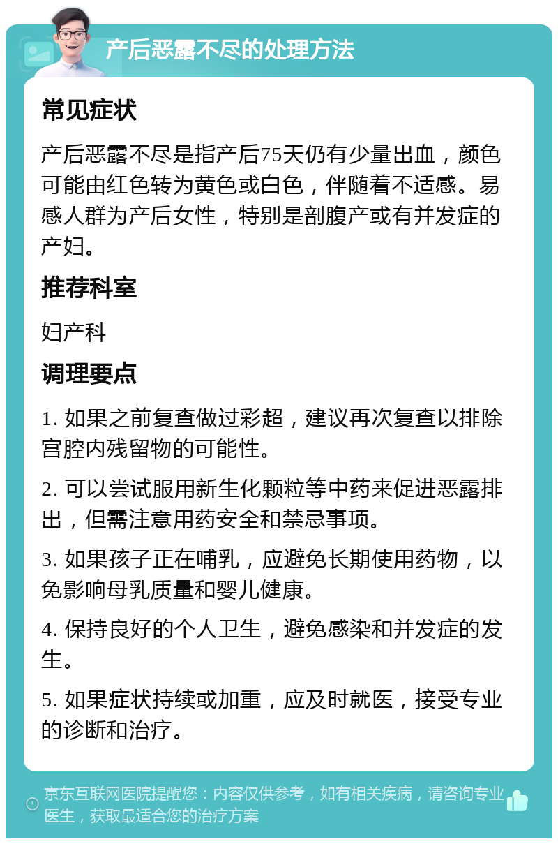 产后恶露不尽的处理方法 常见症状 产后恶露不尽是指产后75天仍有少量出血，颜色可能由红色转为黄色或白色，伴随着不适感。易感人群为产后女性，特别是剖腹产或有并发症的产妇。 推荐科室 妇产科 调理要点 1. 如果之前复查做过彩超，建议再次复查以排除宫腔内残留物的可能性。 2. 可以尝试服用新生化颗粒等中药来促进恶露排出，但需注意用药安全和禁忌事项。 3. 如果孩子正在哺乳，应避免长期使用药物，以免影响母乳质量和婴儿健康。 4. 保持良好的个人卫生，避免感染和并发症的发生。 5. 如果症状持续或加重，应及时就医，接受专业的诊断和治疗。